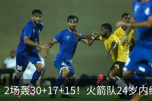 2场轰30+17+15！火箭队24岁内线继续进化，3600万年薪真香，斯通立功了